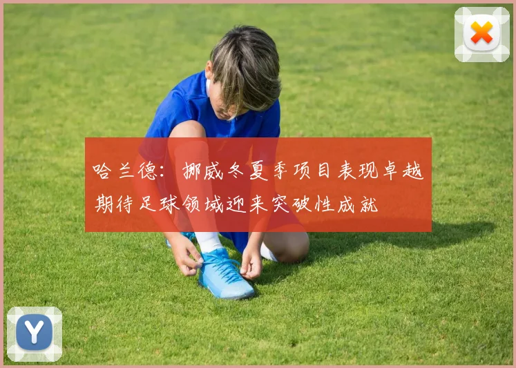 哈兰德：挪威冬夏季项目表现卓越期待足球领域迎来突破性成就