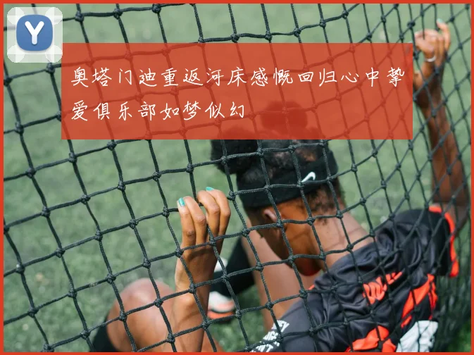 奥塔门迪重返河床感慨回归心中挚爱俱乐部如梦似幻