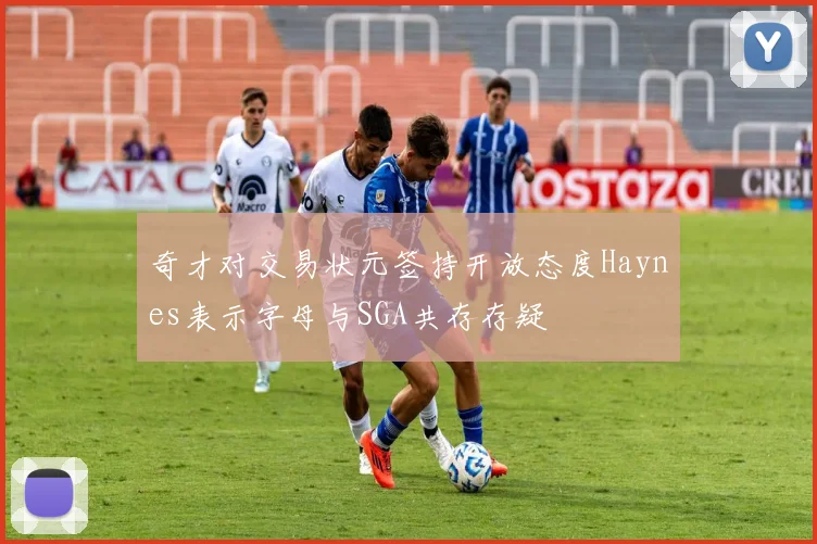 奇才对交易状元签持开放态度Haynes表示字母与SGA共存存疑