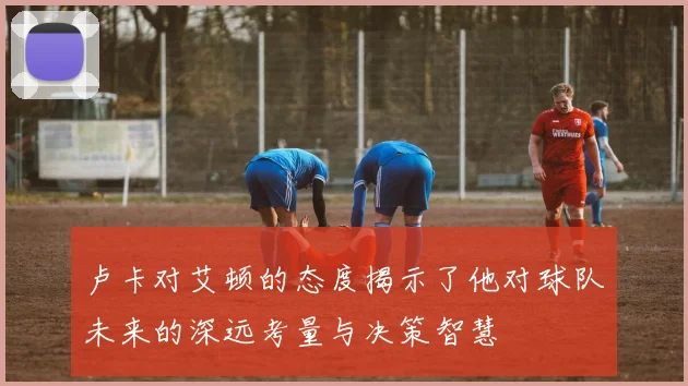 卢卡对艾顿的态度揭示了他对球队未来的深远考量与决策智慧