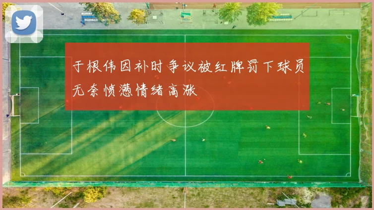 于根伟因补时争议被红牌罚下球员无奈愤懑情绪高涨