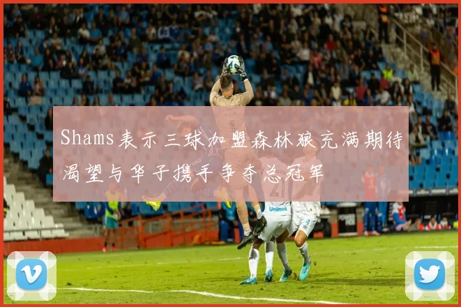 Shams表示三球加盟森林狼充满期待渴望与华子携手争夺总冠军