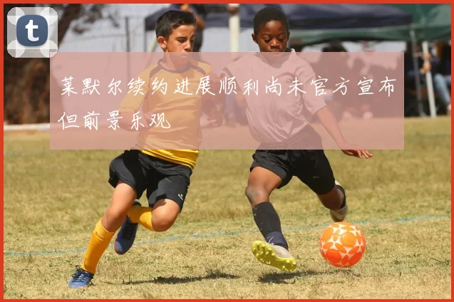 莱默尔续约进展顺利尚未官方宣布但前景乐观