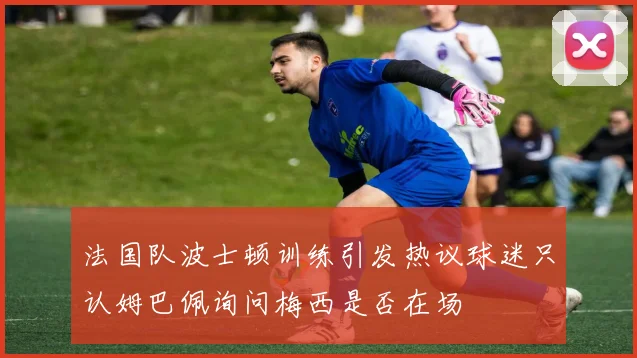 法国队波士顿训练引发热议球迷只认姆巴佩询问梅西是否在场