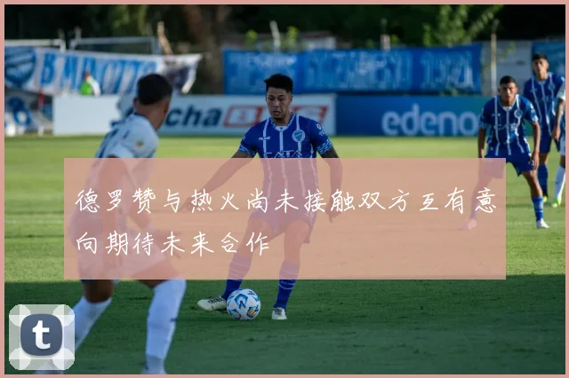 德罗赞与热火尚未接触双方互有意向期待未来合作