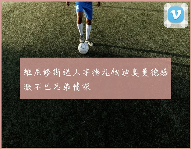 维尼修斯送人字拖礼物迪奥曼德感激不已兄弟情深