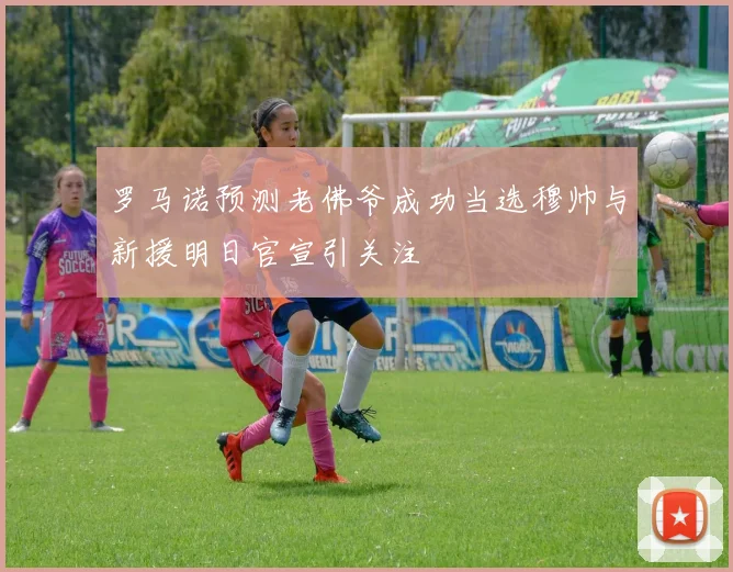 罗马诺预测老佛爷成功当选穆帅与新援明日官宣引关注