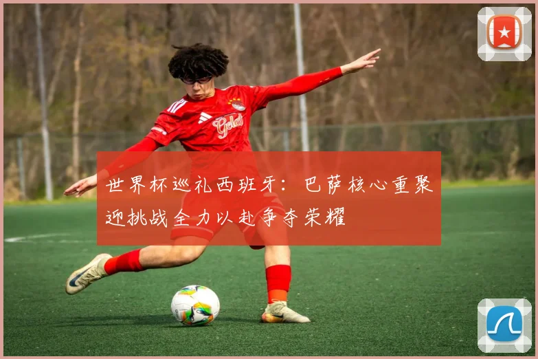 世界杯巡礼西班牙：巴萨核心重聚迎挑战全力以赴争夺荣耀
